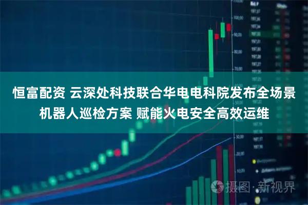 恒富配资 云深处科技联合华电电科院发布全场景机器人巡检方案 赋能火电安全高效运维
