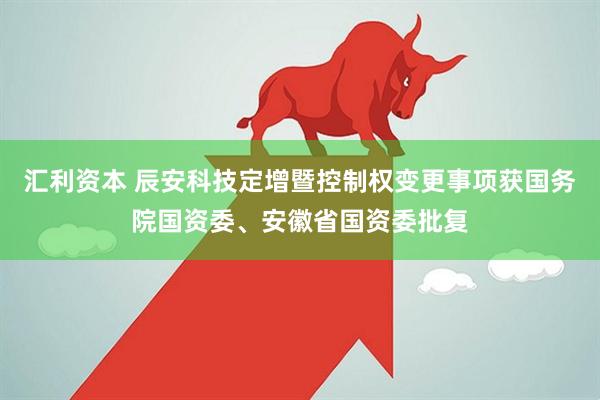 汇利资本 辰安科技定增暨控制权变更事项获国务院国资委、安徽省国资委批复