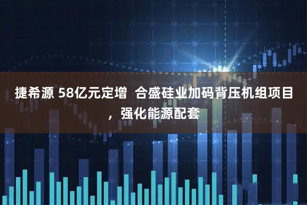 捷希源 58亿元定增  合盛硅业加码背压机组项目，强化能源配套