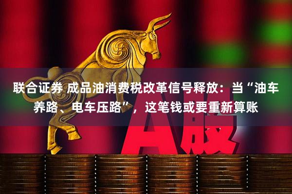 联合证券 成品油消费税改革信号释放：当“油车养路、电车压路”，这笔钱或要重新算账