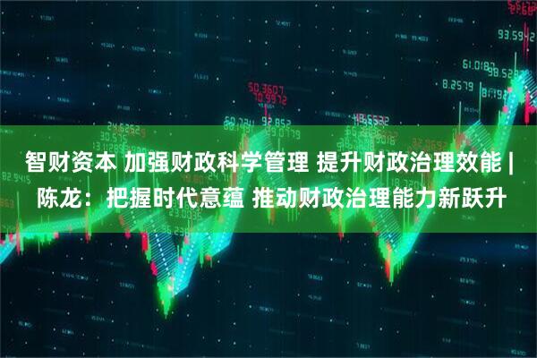 智财资本 加强财政科学管理 提升财政治理效能 | 陈龙：把握时代意蕴 推动财政治理能力新跃升